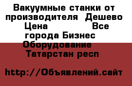 Вакуумные станки от производителя. Дешево › Цена ­ 150 000 - Все города Бизнес » Оборудование   . Татарстан респ.